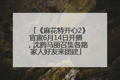 《麻花特开心2》官宣6月14日开播，沈腾马丽召集各路家人好友来团建