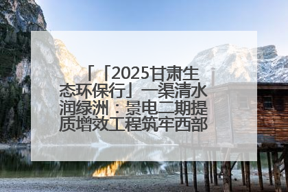 「2025甘肃生态环保行」一渠清水润绿洲：景电二期提质增效工程筑牢西部生态安全屏障
