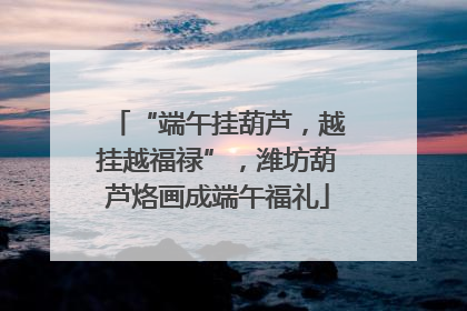 “端午挂葫芦，越挂越福禄”，潍坊葫芦烙画成端午福礼
