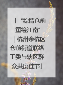 “粽情仓前·童绘江南”｜杭州余杭区仓前街道联络工委与辖区群众共度佳节