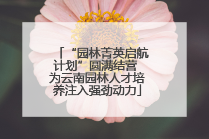 “园林菁英启航计划”圆满结营 为云南园林人才培养注入强劲动力