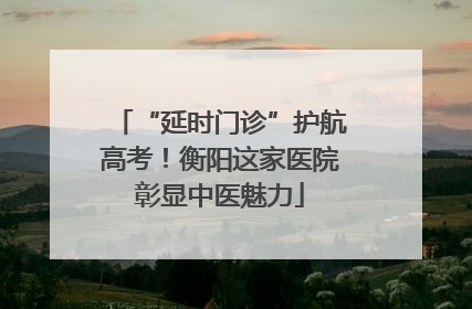 “延时门诊”护航高考！衡阳这家医院彰显中医魅力