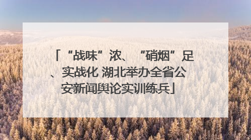 “战味”浓、“硝烟”足、实战化 湖北举办全省公安新闻舆论实训练兵