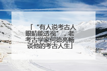 “有人说考古人眼睛能透视”，老考古学家何德亮畅谈他的考古人生