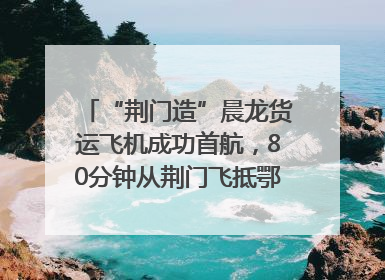 “荆门造”晨龙货运飞机成功首航，80分钟从荆门飞抵鄂州花湖机场