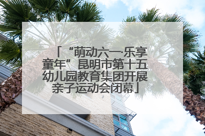 “萌动六一·乐享童年”昆明市第十五幼儿园教育集团开展亲子运动会闭幕