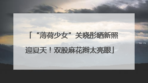 “薄荷少女”关晓彤晒新照迎夏天！双股麻花辫太亮眼