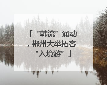 “韩流”涌动，郴州大举拓客“入境游”