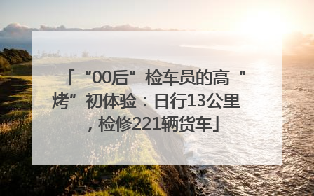 “00后”检车员的高“烤”初体验：日行13公里，检修221辆货车
