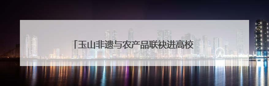 玉山非遗与农产品联袂进高校 校地携手共绘乡村振兴新图景