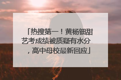 热搜第一！黄杨钿甜艺考成绩被质疑有水分，高中母校最新回应