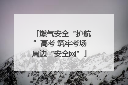 燃气安全“护航”高考 筑牢考场周边“安全网”