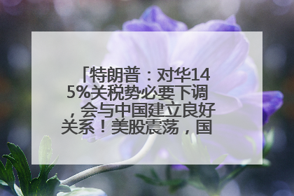 特朗普：对华145%关税势必要下调，会与中国建立良好关系！美股震荡，国际油价、金价齐涨！关税比商品还贵，美企业主很忧心……