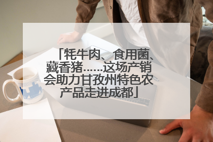 牦牛肉、食用菌、藏香猪……这场产销会助力甘孜州特色农产品走进成都