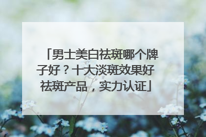 男士美白祛斑哪个牌子好？十大淡斑效果好祛斑产品，实力认证