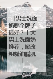 男士洗面奶哪个牌子最好？十大男士洗面奶推荐，爆改粗糙油腻肌