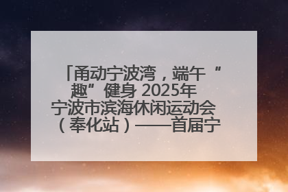 甬动宁波湾，端午“趣”健身 2025年宁波市滨海休闲运动会（奉化站）——首届宁波湾海洋运动会盛