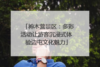神木营景区：多彩活动让游客沉浸式体验边屯文化魅力