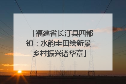 福建省长汀县四都镇：水韵圭田绘新景 乡村振兴谱华章