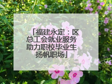 福建永定：区总工会就业服务助力职校毕业生扬帆职场