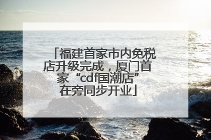 福建首家市内免税店升级完成，厦门首家“cdf国潮店”在旁同步开业