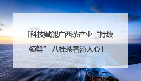 科技赋能广西茶产业“持续领鲜” 八桂茶香沁人心