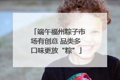 端午福州粽子市场有创意 品类多口味更放“粽”