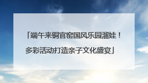端午来铜官窑国风乐园溜娃！多彩活动打造亲子文化盛宴