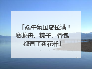 端午氛围感拉满！赛龙舟、粽子、香包都有了新花样