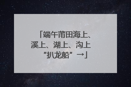 端午莆田海上、溪上、湖上、沟上“扒龙船”→