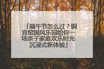 端午节怎么过？铜官窑国风乐园给你一场亲子家庭欢乐时光沉浸式新体验