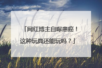 网红博主自曝患癌!这种玩具还能玩吗?