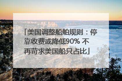 美国调整船舶规则：停靠收费或降低90% 不再苛求美国船只占比