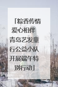 粽香传情爱心相伴 青岛艺发童行公益小队开展端午特别行动