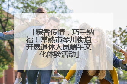 粽香传情，巧手纳福！常熟市琴川街道开展退休人员端午文化体验活动