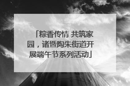 粽香传情 共筑家园，诸暨陶朱街道开展端午节系列活动