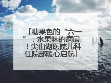 糖果色的“六一”，水果味的病房！尖山湖医院儿科住院部暖心启航