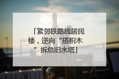 紧邻铁路线居民楼，逆向“搭积木”拆危旧水塔