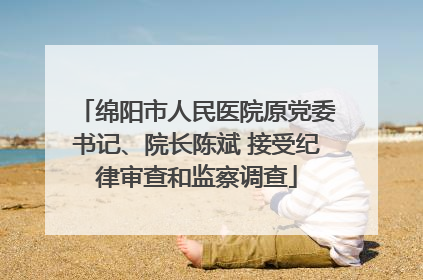 绵阳市人民医院原党委书记、院长陈斌 接受纪律审查和监察调查