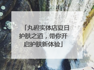 丸碧实体店夏日护肤之道，带你开启护肤新体验