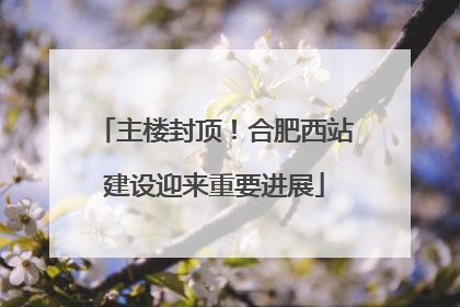 主楼封顶！合肥西站建设迎来重要进展