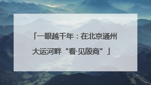 一眼越千年：在北京通州大运河畔“看·见殷商”