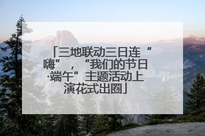 三地联动三日连“嗨”，“我们的节日·端午”主题活动上演花式出圈