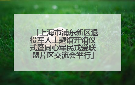 上海市浦东新区退役军人主题馆开馆仪式暨同心军民戎爱联盟片区交流会举行