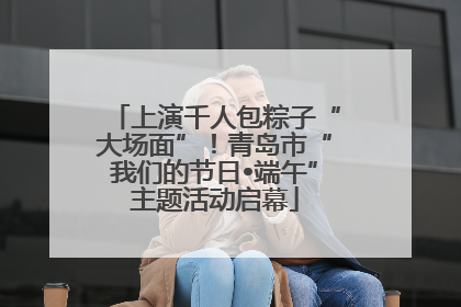 上演千人包粽子“大场面”！青岛市“我们的节日•端午”主题活动启幕