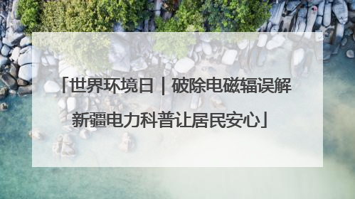 世界环境日｜破除电磁辐误解 新疆电力科普让居民安心