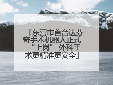 东营市首台达芬奇手术机器人正式“上岗” 外科手术更精准更安全
