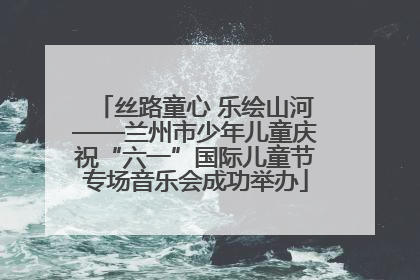 丝路童心 乐绘山河——兰州市少年儿童庆祝“六一”国际儿童节专场音乐会成功举办