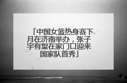 中国女篮热身赛下月在济南举办，张子宇有望在家门口迎来国家队首秀
