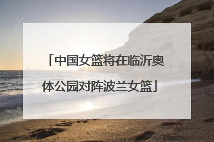 中国女篮将在临沂奥体公园对阵波兰女篮